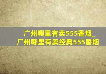 广州哪里有卖555香烟_广州哪里有卖经典555香烟