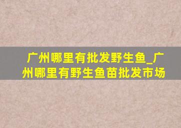 广州哪里有批发野生鱼_广州哪里有野生鱼苗批发市场