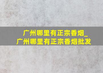 广州哪里有正宗香烟_广州哪里有正宗香烟批发