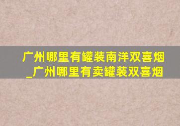 广州哪里有罐装南洋双喜烟_广州哪里有卖罐装双喜烟