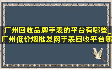 广州回收品牌手表的平台有哪些_广州(低价烟批发网)手表回收平台哪家好