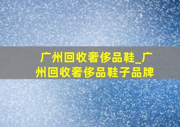 广州回收奢侈品鞋_广州回收奢侈品鞋子品牌