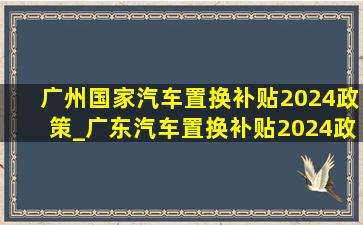 广州国家汽车置换补贴2024政策_广东汽车置换补贴2024政策
