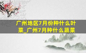 广州地区7月份种什么叶菜_广州7月种什么蔬菜