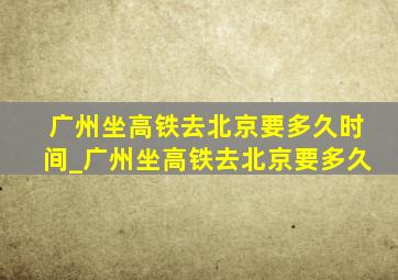 广州坐高铁去北京要多久时间_广州坐高铁去北京要多久