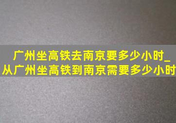 广州坐高铁去南京要多少小时_从广州坐高铁到南京需要多少小时