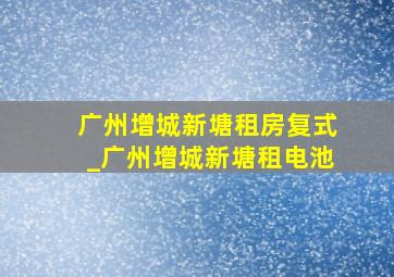 广州增城新塘租房复式_广州增城新塘租电池