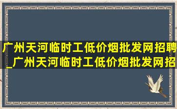 广州天河临时工(低价烟批发网)招聘_广州天河临时工(低价烟批发网)招工