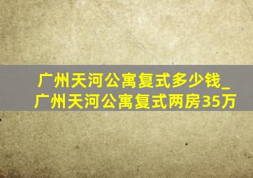 广州天河公寓复式多少钱_广州天河公寓复式两房35万