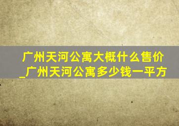 广州天河公寓大概什么售价_广州天河公寓多少钱一平方