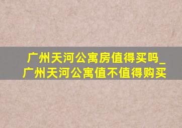 广州天河公寓房值得买吗_广州天河公寓值不值得购买