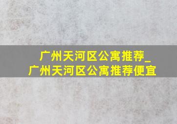 广州天河区公寓推荐_广州天河区公寓推荐便宜