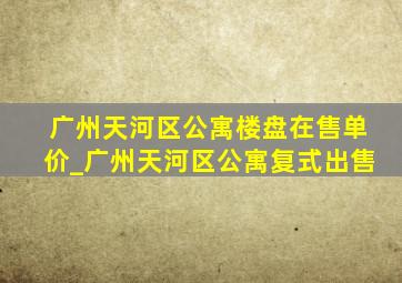 广州天河区公寓楼盘在售单价_广州天河区公寓复式出售