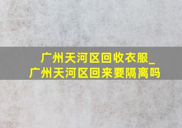 广州天河区回收衣服_广州天河区回来要隔离吗