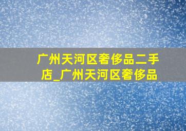 广州天河区奢侈品二手店_广州天河区奢侈品