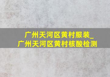 广州天河区黄村服装_广州天河区黄村核酸检测