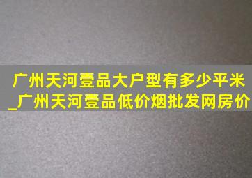 广州天河壹品大户型有多少平米_广州天河壹品(低价烟批发网)房价