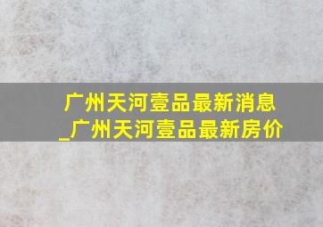 广州天河壹品最新消息_广州天河壹品最新房价