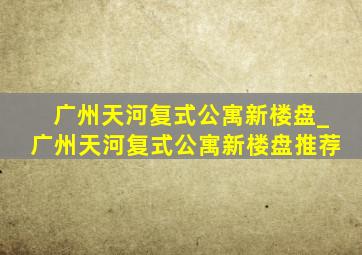 广州天河复式公寓新楼盘_广州天河复式公寓新楼盘推荐