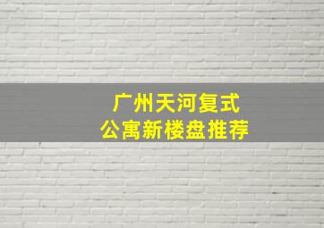 广州天河复式公寓新楼盘推荐