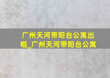 广州天河带阳台公寓出租_广州天河带阳台公寓