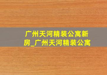 广州天河精装公寓新房_广州天河精装公寓