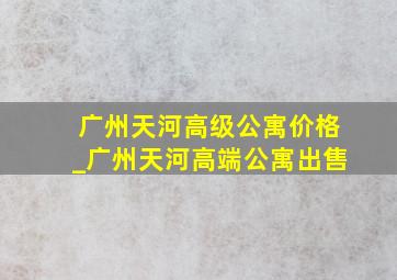 广州天河高级公寓价格_广州天河高端公寓出售