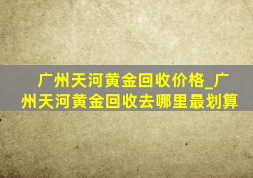 广州天河黄金回收价格_广州天河黄金回收去哪里最划算