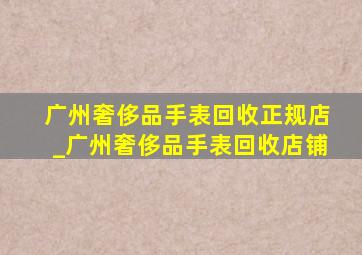 广州奢侈品手表回收正规店_广州奢侈品手表回收店铺