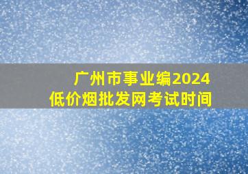 广州市事业编2024(低价烟批发网)考试时间