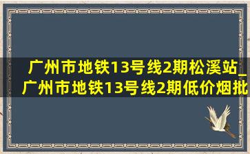 广州市地铁13号线2期松溪站_广州市地铁13号线2期(低价烟批发网)进度