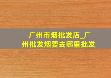 广州市烟批发店_广州批发烟要去哪里批发