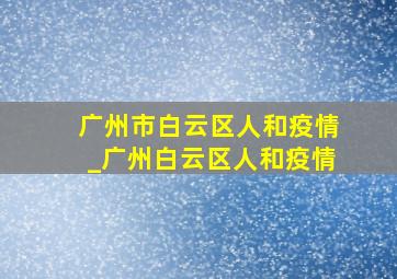 广州市白云区人和疫情_广州白云区人和疫情