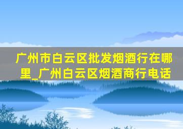 广州市白云区批发烟酒行在哪里_广州白云区烟酒商行电话