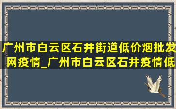 广州市白云区石井街道(低价烟批发网)疫情_广州市白云区石井疫情(低价烟批发网)通告