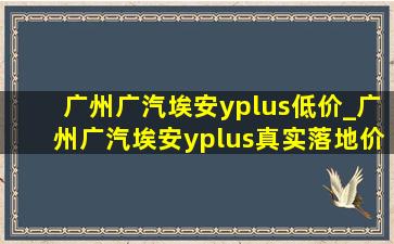 广州广汽埃安yplus低价_广州广汽埃安yplus真实落地价