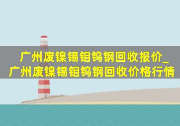 广州废镍锡钼钨钢回收报价_广州废镍锡钼钨钢回收价格行情