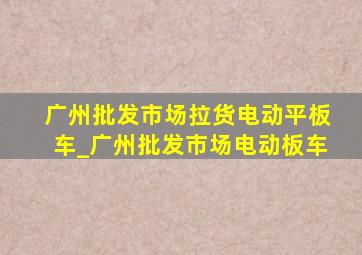 广州批发市场拉货电动平板车_广州批发市场电动板车