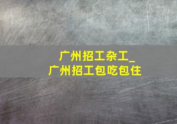 广州招工杂工_广州招工包吃包住