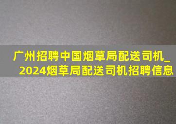 广州招聘中国烟草局配送司机_2024烟草局配送司机招聘信息