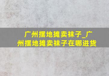 广州摆地摊卖袜子_广州摆地摊卖袜子在哪进货