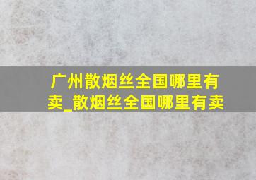 广州散烟丝全国哪里有卖_散烟丝全国哪里有卖