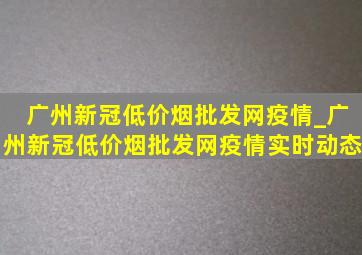 广州新冠(低价烟批发网)疫情_广州新冠(低价烟批发网)疫情实时动态