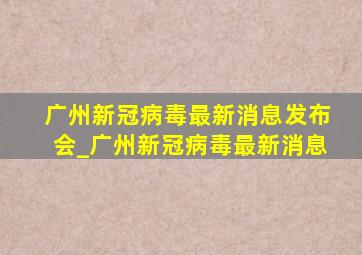 广州新冠病毒最新消息发布会_广州新冠病毒最新消息