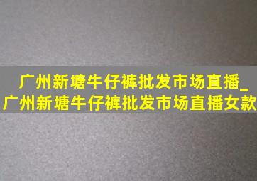 广州新塘牛仔裤批发市场直播_广州新塘牛仔裤批发市场直播女款