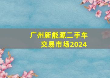 广州新能源二手车交易市场2024