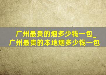 广州最贵的烟多少钱一包_广州最贵的本地烟多少钱一包