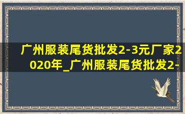 广州服装尾货批发2-3元厂家2020年_广州服装尾货批发2-3元厂家