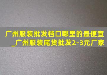 广州服装批发档口哪里的最便宜_广州服装尾货批发2-3元厂家