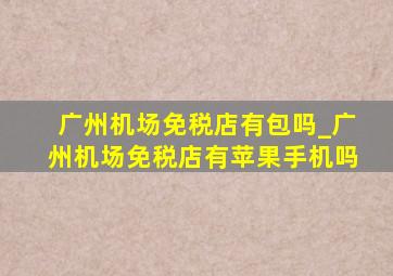 广州机场免税店有包吗_广州机场免税店有苹果手机吗